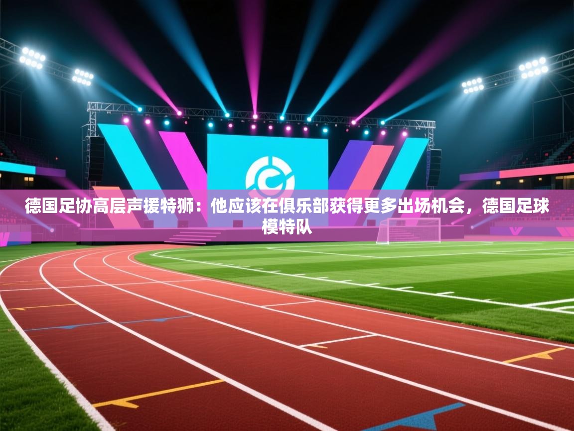 德国足协高层声援特狮:他应该在俱乐部获得更多出场机会,德国足球模特队