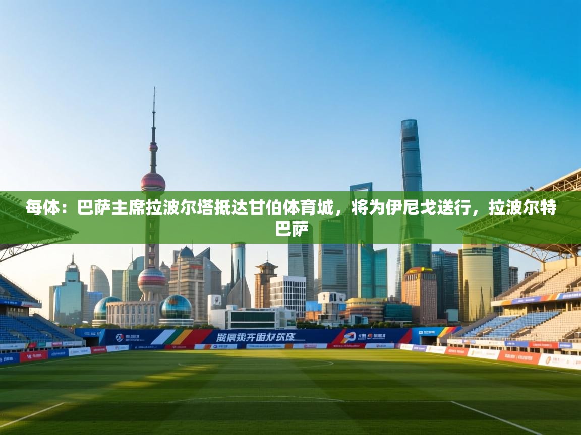 每体：巴萨主席拉波尔塔抵达甘伯体育城，将为伊尼戈送行，拉波尔特巴萨